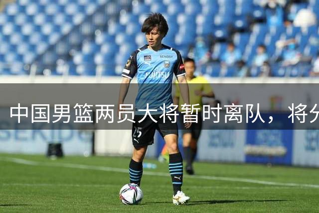 中国男篮两员大将暂时离队，将分别处理个人事务和伤病治疗