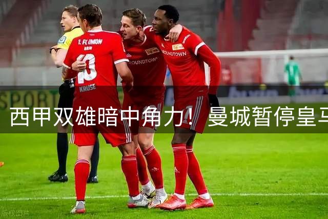 西甲双雄暗中角力！曼城暂停皇马谈判背后暗藏玄机